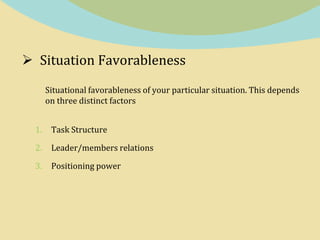 Situation Favorableness
Situational favorableness of your particular situation. This depends
on three distinct factors
1. Task Structure
2. Leader/members relations
3. Positioning power
 