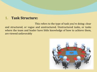 1. Task Structure:
This refers to the type of task you're doing: clear
and structured, or vague and unstructured. Unstructured tasks, or tasks
where the team and leader have little knowledge of how to achieve them,
are viewed unfavorably
 