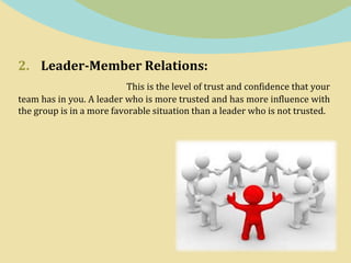 2. Leader-Member Relations:
This is the level of trust and confidence that your
team has in you. A leader who is more trusted and has more influence with
the group is in a more favorable situation than a leader who is not trusted.
 