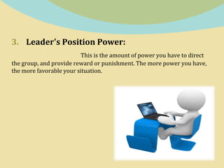 3. Leader's Position Power:
This is the amount of power you have to direct
the group, and provide reward or punishment. The more power you have,
the more favorable your situation.
 