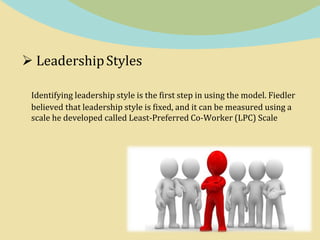  LeadershipStyles
Identifying leadership style is the first step in using the model. Fiedler
believed that leadership style is fixed, and it can be measured using a
scale he developed called Least-Preferred Co-Worker (LPC) Scale
 