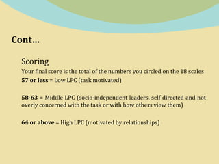 Cont…
Scoring
Your final score is the total of the numbers you circled on the 18 scales
57 or less = Low LPC (task motivated)
58-63 = Middle LPC (socio-independent leaders, self directed and not
overly concerned with the task or with how others view them)
64 or above = High LPC (motivated by relationships)
 