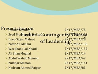 Presentation on:
Fiedler’sContingencyTheory
ofLeadership
 Hassan Samoon 2K17/MBA/75
 Syed Mushtaque Hussain 2K17/MBA/123
 Deep Sagar Mahraj 2K17/MBA/28
 Zafar Ali Almani 2K17/MBA/135
 Weedhant Lal Khatri 2K17/MBA/132
 Ali Shan Mughal 2K17/MBA/14
 Abdul Wahab Memon 2K17/MBA/42
 Zulfiqar Memon 2K17/MBA/141
 Nadeem Ahmed Rajper 2K17/MBA/83
 
