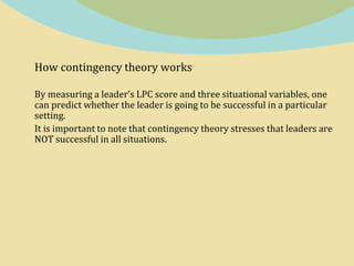 How contingency theory works
By measuring a leader’s LPC score and three situational variables, one
can predict whether the leader is going to be successful in a particular
setting.
It is important to note that contingency theory stresses that leaders are
NOT successful in all situations.
 