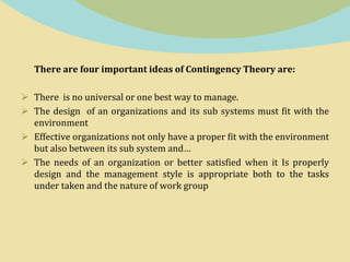 There are four important ideas of Contingency Theory are:
 There is no universal or one best way to manage.
 The design of an organizations and its sub systems must fit with the
environment
 Effective organizations not only have a proper fit with the environment
but also between its sub system and…
 The needs of an organization or better satisfied when it Is properly
design and the management style is appropriate both to the tasks
under taken and the nature of work group
 