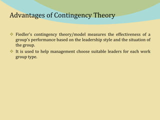 Advantages of Contingency Theory
 Fiedler's contingency theory/model measures the effectiveness of a
group's performance based on the leadership style and the situation of
the group.
 It is used to help management choose suitable leaders for each work
group type.
 