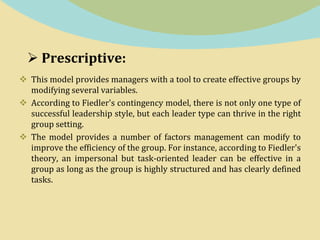  Prescriptive:
 This model provides managers with a tool to create effective groups by
modifying several variables.
 According to Fiedler's contingency model, there is not only one type of
successful leadership style, but each leader type can thrive in the right
group setting.
 The model provides a number of factors management can modify to
improve the efficiency of the group. For instance, according to Fiedler's
theory, an impersonal but task-oriented leader can be effective in a
group as long as the group is highly structured and has clearly defined
tasks.
 