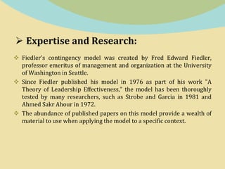  Expertise and Research:
 Fiedler's contingency model was created by Fred Edward Fiedler,
professor emeritus of management and organization at the University
of Washington in Seattle.
 Since Fiedler published his model in 1976 as part of his work "A
Theory of Leadership Effectiveness," the model has been thoroughly
tested by many researchers, such as Strobe and Garcia in 1981 and
Ahmed Sakr Ahour in 1972.
 The abundance of published papers on this model provide a wealth of
material to use when applying the model to a specific context.
 