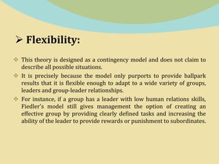  Flexibility:
 This theory is designed as a contingency model and does not claim to
describe all possible situations.
 It is precisely because the model only purports to provide ballpark
results that it is flexible enough to adapt to a wide variety of groups,
leaders and group-leader relationships.
 For instance, if a group has a leader with low human relations skills,
Fiedler's model still gives management the option of creating an
effective group by providing clearly defined tasks and increasing the
ability of the leader to provide rewards or punishment to subordinates.
 