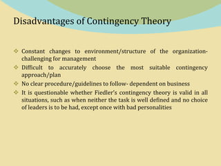 Disadvantages of Contingency Theory
 Constant changes to environment/structure of the organization-
challenging for management
 Difficult to accurately choose the most suitable contingency
approach/plan
 No clear procedure/guidelines to follow- dependent on business
 It is questionable whether Fiedler’s contingency theory is valid in all
situations, such as when neither the task is well defined and no choice
of leaders is to be had, except once with bad personalities
 