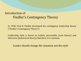 Introduction of
Fiedler’s Contingency Theory
In 1958, Fred E. Fiedler developed the contingency leadership theory
(“Fiedler’s Contingency Theory“)
Leadership style is based on leaders personality (trait theory) and
behaviors (behavioral theory) therefore, it is constant
Leader should change the situation not the style
 
