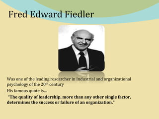 Fred Edward Fiedler
Was one of the leading researcher in Industrial and organizational
psychology of the 20th century
His famous quote is…
“The quality of leadership, more than any other single factor,
determines the success or failure of an organization.”
 