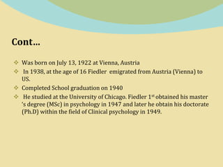 Cont…
 Was born on July 13, 1922 at Vienna, Austria
 In 1938, at the age of 16 Fiedler emigrated from Austria (Vienna) to
US.
 Completed School graduation on 1940
 He studied at the University of Chicago. Fiedler 1st obtained his master
‘s degree (MSc) in psychology in 1947 and later he obtain his doctorate
(Ph.D) within the field of Clinical psychology in 1949.
 