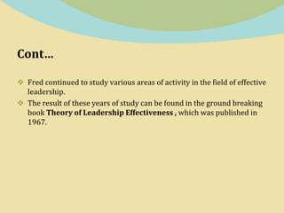 Cont…
 Fred continued to study various areas of activity in the field of effective
leadership.
 The result of these years of study can be found in the ground breaking
book Theory of Leadership Effectiveness , which was published in
1967.
 