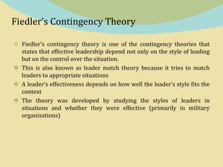 Fiedler’s Contingency Theory
 Fiedler’s contingency theory is one of the contingency theories that
states that effective leadership depend not only on the style of leading
but on the control over the situation.
 This is also known as leader match theory because it tries to match
leaders to appropriate situations
 A leader’s effectiveness depends on how well the leader’s style fits the
context
 The theory was developed by studying the styles of leaders in
situations and whether they were effective (primarily in military
organizations)
 