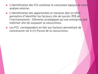  L’identification des FCS constitue la conclusion logique de toute
analyse externe.
 L’identification des opportunités et menaces doit en effet
permettre d’identifier les facteurs clés de succès: FCS de
l’environnement : Eléments stratégiques qu’une entreprise doit
maîtriser afin de surpasser la concurrence.
 Les FCS correspondent en fait aux facteurs permettant de
contrecarrer les 5+(1) Forces de la concurrence.
 