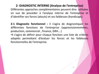 102
2- DIAGNOSTIC INTERNE (Analyse de l’entreprise)
Différentes approches complémentaires peuvent être utilisées
en vue de procéder à l’analyse interne de l’entreprise et
d’identifier ses forces (atouts) et ses faiblesses (handicaps)
2-1 Diagnostic fonctionnel : il s’agira de diagnostiquer les
différentes fonctions de l’entreprise (approvisionnements,
production, commercial , finance, GRH….)
•Il s’agira de définir pour chaque fonction une liste de critères
adaptés permettant d’évaluer les forces et les faiblesses
fonctionnelles de l’entreprise.
 