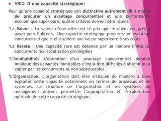  VRIO D’une capacité stratégique:
Pour qu’une capacité stratégique soit distinctive autrement dit à même
de procurer un avantage concurrentiel et une performance
économique supérieure, quatre critères doivent être réunis:
*La Valeur : La valeur d’une offre est le prix que le client est prêt à
payer pour l’obtenir. Une capacité stratégique procurera un avantage
concurrentiel que si elle génère une valeur supérieure à ses coûts.
*La Rareté : Une capacité rare est détenue par un nombre limité de
concurrents (ex: localisation privilégiée)
*L’Inimitabilité: L’obtention d’un avantage concurrentiel durable
implique des capacités inimitables c’est-à-dire difficiles à obtenir ou à
copier par les concurrents et non substituables.
*L’Organisation: L’organisation doit être articulée de manière à bien
exploiter cette capacité notamment en termes de processus et de
systèmes. La structure de l’organisation et ses systèmes de
management doivent permettre l’appropriation et l’exploitation
optimale de cette capacité stratégique.
 