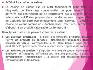  2-2-2-2 La chaîne de valeur:
 La chaîne de valeur est un outil fondamental pour faire un
diagnostic de l'avantage concurrentiel ou pour identifier les
activités qui contribuent ou ne contribuent pas à la création de
valeur. Michael Porter propose donc de décomposer l’organisation
en activités de base économiquement significatives. Il définit la
chaîne de valeur comme un « enchaînement d'activités permettant
d'aboutir à un produit valorisable sur le marché »
Deux types d’activités peuvent créer de la valeur :
 Les activités principales : Il s’agit des fonctions primaires assurant
l’offre de produits ou services directement impliquées dans la
création de valeur correspondant à la filière linéaire suivie par les
produits de l’ approvisionnement à la vente service après vente compris.
 Les activités de soutien: Il s’agit des fonctions de soutien contribuant à
améliorer l’efficacité et l’efficience des fonctions primaires. Il s’agit du
développement technologique , la gestion des ressources humaines
l’infrastructure et les achats.
 