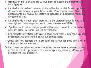 Utilisation de la chaîne de valeur dans le cadre d’un diagnostic
stratégique:
 La chaîne de valeur permet d’identifier les activités susceptibles
de créer de la valeur pour les clients. L’entreprise peut être très
performante au niveau de certaines activités et beaucoup moins au
niveau d’autres.
 La chaîne de valeur peut permettre de diagnostiquer la capacité
stratégique d’une organisation à travers le modèle VRIO
V: Quelles sont les activités particulièrement créatrices de valeur
pour les clients et peut –on les développer?
R: Les activités créatrices de valeur sont elles rares ? Les concurrents
présentent ils une chaîne de valeur comparable?
I: Quels sont les aspects de la création de valeur les plus difficiles à
imiter par les concurrents?
O: La chaîne de valeur est elle structurée de manière à permettre aux
activités les plus génératrices d’avantage concurrentiel d’exploiter
pleinement leur potentiel?
 