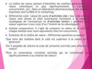  La chaîne de valeur permet d’identifier les maillons générateurs de
valeur contribuant le plus significativement à l’avantage
concurrentiel. (ex : Dans un laboratoire pharmaceutique, les maillons
essentiels sont la R&D et le marketing).
 Différentiel coût/ valeur:On parle d’activités clés ( leur coût et leur
valeur sont élevés et elles contribuent fortement à la capacité
stratégique de l’entreprise) et d’activités leviers ( générant une
valeur supérieur à leur coût d’où l’intérêt de les développer)
 Analyse comparative: Il s’agit de comparer la valeur et le coût de
chaque maillon avec leurs équivalents chez les concurrents.
 Evolution de la chaîne de valeur : Différentes questions se posent:
*Que faire des maillons dont le coût est supérieur à la valeur qu’ils
génèrent?
*Est il possible de réduire le coût de certaines activités sans affecter la
valeur?
*Peut on externaliser certaines activités qui ne contribuent pas
significativement à la création de valeur?
 