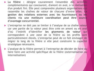  La filière : désigne couramment l'ensemble des activités
complémentaires qui concourent, d'amont en aval, à la réalisation
d'un produit fini. Elle peut comprendre plusieurs organisations qui
rassemble les chaînes de valeur de chacune d’entre elles. La
gestion des relations externes avec les fournisseurs ou les
clients via une meilleure coordination peut être source
d’avantage concurrentiel.
 L’entreprise ne doit pas se limiter à l’analyse de sa chaîne valeur
car une partie de la valeur peut être crée en amont ou en aval
d’où l’intérêt d’identifier les gisements de valeur qui
correspondent à une zone de la filière où les profits sont
particulièrement élevés. L’entreprise peut de ce fait envisager de
migrer le long de la filière si elle peut construire la capacité
stratégique nécessaire.
 L’analyse de la filière permet à l’entreprise de décider de faire ou
faire faire une activité spécifique de la filière (externalisation ou
internalisation)
 