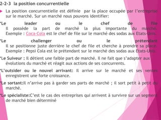 2-2-3 la position concurrentielle
 La position concurrentielle est définie par la place occupée par l’entreprise
sur le marché. Sur un marché nous pouvons identifier:
*Le leader ou le chef de file
Il possède la part de marché la plus importante du marché.
Exemple : Coca-Cola est le chef de file sur le marché des sodas aux Etats-Unis.
*Le challenger ou le prétendant
Il se positionne juste derrière le chef de file et cherche à prendre sa place.
Exemple : Pepsi Cola est le prétendant sur le marché des sodas aux Etats-Unis.
*Le Suiveur : Il détient une faible part de marché. Il ne fait que s’adapter aux
évolutions du marché et réagit aux actions de ses concurrents.
*L’outsider ou le nouvel arrivant: Il arrive sur le marché et ses ventes
enregistrent une forte croissance.
*Le sortant:Il n’arrive pas à garder ses parts de marché ; il sort petit à petit du
marché.
*Le spécialiste:C’est le cas des entreprises qui arrivent à survivre sur un segment
de marché bien déterminé
 