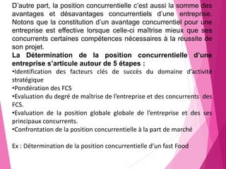 D’autre part, la position concurrentielle c’est aussi la somme des
avantages et désavantages concurrentiels d’une entreprise.
Notons que la constitution d’un avantage concurrentiel pour une
entreprise est effective lorsque celle-ci maîtrise mieux que ses
concurrents certaines compétences nécessaires à la réussite de
son projet.
La Détermination de la position concurrentielle d’une
entreprise s’articule autour de 5 étapes :
•Identification des facteurs clés de succès du domaine d’activité
stratégique
•Pondération des FCS
•Evaluation du degré de maîtrise de l’entreprise et des concurrents des
FCS.
•Evaluation de la position globale globale de l’entreprise et des ses
principaux concurrents.
•Confrontation de la position concurrentielle à la part de marché
Ex : Détermination de la position concurrentielle d’un fast Food
 
