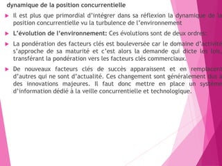 dynamique de la position concurrentielle
 Il est plus que primordial d’intégrer dans sa réflexion la dynamique de la
position concurrentielle vu la turbulence de l’environnement
 L’évolution de l’environnement: Ces évolutions sont de deux ordres:
 La pondération des facteurs clés est bouleversée car le domaine d’activité
s’approche de sa maturité et c’est alors la demande qui dicte les lois,
transférant la pondération vers les facteurs clés commerciaux.
 De nouveaux facteurs clés de succès apparaissent et en remplacent
d’autres qui ne sont d’actualité. Ces changement sont généralement dus à
des innovations majeures. Il faut donc mettre en place un système
d’information dédié à la veille concurrentielle et technologique.
 
