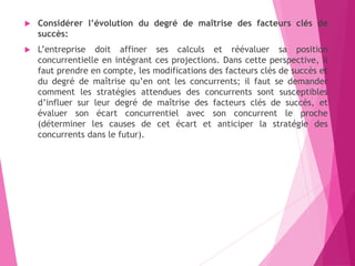  Considérer l’évolution du degré de maîtrise des facteurs clés de
succès:
 L’entreprise doit affiner ses calculs et réévaluer sa position
concurrentielle en intégrant ces projections. Dans cette perspective, il
faut prendre en compte, les modifications des facteurs clés de succès et
du degré de maîtrise qu’en ont les concurrents; il faut se demander
comment les stratégies attendues des concurrents sont susceptibles
d’influer sur leur degré de maîtrise des facteurs clés de succès, et
évaluer son écart concurrentiel avec son concurrent le proche
(déterminer les causes de cet écart et anticiper la stratégie des
concurrents dans le futur).
 