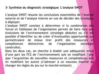 125
3- Synthèse du diagnostic stratégique: L’analyse SWOT
L’analyse SWOT résume les conclusions essentielles de l’analyse
externe et de l’analyse interne en vue de décider des stratégies
à déployer.
L’analyse SWOT consiste à déterminer si la combinaison des
forces et faiblesses de l’organisation permet de faire face aux
évolutions de l’environnement (stratégie déduite) ou s’il est
possible d’identifier ou de créer d’éventuelles opportunités qui
permettraient de mieux tirer profit des ressources et
compétences distinctives de l’organisation (stratégie
construite).
Dans les deux cas, on cherche à établir une adéquation entre
d’une part les FCS de l’environnement soit en modifiant l’une
(par l’acquisition de nouvelles ressources et compétences) soit
en modifiant les autres (s’adresser à un nouveau marché ou
changer les règles du jeu sur le marché existant)
 