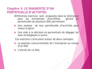 Chapitre 3: LE DIAGNOSTIC D’UN
PORTEFEUILLE D’ACTIVITÉS
Différentes matrices sont proposées dans la littérature
pour les entreprises diversifiées gérant un
portefeuille de plusieurs DAS permettant
 Une analyse de leur portefeuille d’activités pour
mieux le gérer
 Une aide à la décision en permettant de dégager les
axes stratégiques à suivre
Ces matrices s’articulent autour de deux concepts:
 La position concurrentielle de l’entreprise au niveau
d’un DAS
 L’attrait de ce DAS.
128
 