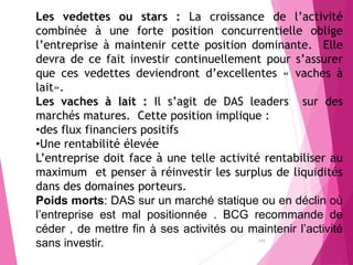 Les vedettes ou stars : La croissance de l’activité
combinée à une forte position concurrentielle oblige
l’entreprise à maintenir cette position dominante. Elle
devra de ce fait investir continuellement pour s’assurer
que ces vedettes deviendront d’excellentes « vaches à
lait».
Les vaches à lait : Il s’agit de DAS leaders sur des
marchés matures. Cette position implique :
•des flux financiers positifs
•Une rentabilité élevée
L’entreprise doit face à une telle activité rentabiliser au
maximum et penser à réinvestir les surplus de liquidités
dans des domaines porteurs.
Poids morts: DAS sur un marché statique ou en déclin où
l’entreprise est mal positionnée . BCG recommande de
céder , de mettre fin à ses activités ou maintenir l’activité
sans investir. 133
 