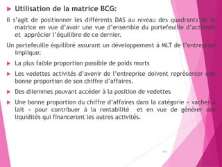  Utilisation de la matrice BCG:
Il s’agit de positionner les différents DAS au niveau des quadrants de la
matrice en vue d’avoir une vue d’ensemble du portefeuille d’activités
et apprécier l’équilibre de ce dernier.
Un portefeuille équilibré assurant un développement à MLT de l’entreprise
implique:
 La plus faible proportion possible de poids morts
 Les vedettes activités d’avenir de l’entreprise doivent représenter une
bonne proportion de son chiffre d’affaires.
 Des dilemmes pouvant accéder à la position de vedettes
 Une bonne proportion du chiffre d’affaires dans la catégorie « vaches à
lait » pour contribuer à la rentabilité et en vue de générer des
liquidités qui financeront les autres activités.
134
 