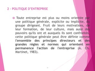 2 - POLITIQUE D’ENTREPRISE
 Toute entreprise est plus ou moins orientée par
une politique générale, explicite ou implicite, du
groupe dirigeant. Fruit de leurs motivations, de
leur formation, de leur culture, mais aussi des
pouvoirs qu'ils ont et auxquels ils sont confrontés,
cette politique générale peut être définie comme
l'ensemble des principes directeurs et des
grandes règles et normes qui orientent en
permanence l'action de l'entreprise (A. Ch.
Martinet, 1983).
14
 
