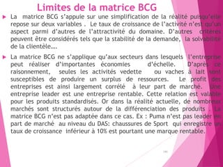 Limites de la matrice BCG
 La matrice BCG s’appuie sur une simplification de la réalité puisqu’elle
repose sur deux variables . Le taux de croissance de l’activité n’est qu’un
aspect parmi d’autres de l’attractivité du domaine. D’autres critères
peuvent être considérés tels que la stabilité de la demande, la solvabilité
de la clientèle….
 La matrice BCG ne s’applique qu’aux secteurs dans lesquels l’entreprise
peut réaliser d’importantes économies d’échelle. D’après ce
raisonnement, seules les activités vedette ou vaches à lait sont
susceptibles de produire un surplus de ressources. Le profit des
entreprises est ainsi largement corrélé à leur part de marché. Une
entreprise leader est une entreprise rentable. Cette relation est valable
pour les produits standardisés. Or dans la réalité actuelle, de nombreux
marchés sont structurés autour de la différenciation des produits . La
matrice BCG n’est pas adaptée dans ce cas. Ex : Puma n’est pas leader en
part de marché au niveau du DAS: chaussures de Sport qui enregistre un
taux de croissance inférieur à 10% est pourtant une marque rentable.
140
 