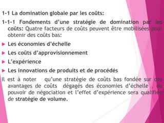 1-1 La domination globale par les coûts:
1-1-1 Fondements d’une stratégie de domination par les
coûts: Quatre facteurs de coûts peuvent être mobilisées pour
obtenir des coûts bas:
 Les économies d’échelle
 Les coûts d’approvisionnement
 L’expérience
 Les innovations de produits et de procédés
Il est à noter qu’une stratégie de coûts bas fondée sur des
avantages de coûts dégagés des économies d’échelle , du
pouvoir de négociation et l’effet d’expérience sera qualifiée
de stratégie de volume.
 