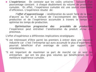  L’expérience: On constate que les coûts unitaires baissent d’un
pourcentage constant à chaque doublement du volume de production
cumulée. En effet, l’expérience cumulée est une source essentielle
d’efficience. L’expérience résulte de:
l’effet d’apprentissage : Amélioration du savoir faire de la main
d’œuvre au fur et à mesure de l’accroissement des volumes de
production et de l’expérience accumulée à travers le temps qui
optimise les temps de production.
Optimisation progressive des procédés de production
l’expérience peut entraîner l’amélioration du produit et/ou des
processus.
L’effet d’expérience a différentes implications stratégiques:
*Il est intéressant d’être parmi les premiers à entrer dans une nouvelle
industrie car c’est l’entreprise qui aura accumulé le plus d’expérience,
pourrait bénéficier d’un avantage de coûts par rapport aux
retardataires.
*il est important de maximiser sa part de marché car ce sont les
entreprises qui ont les plus gros volumes qui bénéficieront de la
meilleure expérience cumulée.
 