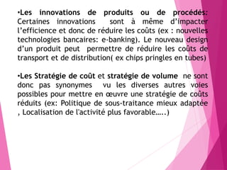 •Les innovations de produits ou de procédés:
Certaines innovations sont à même d’impacter
l’efficience et donc de réduire les coûts (ex : nouvelles
technologies bancaires: e-banking). Le nouveau design
d’un produit peut permettre de réduire les coûts de
transport et de distribution( ex chips pringles en tubes)
•Les Stratégie de coût et stratégie de volume ne sont
donc pas synonymes vu les diverses autres voies
possibles pour mettre en œuvre une stratégie de coûts
réduits (ex: Politique de sous-traitance mieux adaptée
, Localisation de l'activité plus favorable…..)
 