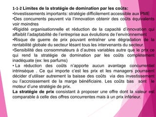 1-1-2 Limites de la stratégie de domination par les coûts:
•Investissements importants: stratégie difficilement accessible aux PME
•Des concurrents peuvent via l’innovation obtenir des coûts équivalents
voir moindres
•Rigidité organisationnelle et réduction de la capacité d’innovation qui
affaiblit l’adaptabilité de l’entreprise aux évolutions de l’environnement
•Risque de guerre de prix pouvant entraîner une dégradation de la
rentabilité globale du secteur lésant tous les intervenants du secteur.
•Sensibilité des consommateurs à d’autres variables autre que le prix ce
qui rend la stratégie de domination par les coûts complètement
inadéquate (ex: les parfums)
• La réduction des coûts n’apporte aucun avantage concurrentiel
intrinsèque . Ce qui importe c’est les prix et les managers pourraient
décider d’utiliser autrement la baisse des coûts via des investissement
ou l’accroissement de la marge bénéficiaire. Les coûts bas sont le
moteur d’une stratégie de prix.
La stratégie de prix consistant à proposer une offre dont la valeur est
comparable à celle des offres concurrentes mais à un prix inférieur.
 