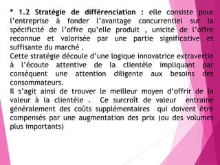 * 1.2 Stratégie de différenciation : elle consiste pour
l’entreprise à fonder l’avantage concurrentiel sur la
spécificité de l’offre qu’elle produit , unicité de l’offre
reconnue et valorisée par une partie significative et
suffisante du marché .
Cette stratégie découle d’une logique innovatrice extravertie
à l’écoute attentive de la clientèle impliquant par
conséquent une attention diligente aux besoins des
consommateurs.
Il s’agit ainsi de trouver le meilleur moyen d’offrir de la
valeur à la clientèle . Ce surcroît de valeur entraine
généralement des coûts supplémentaires qui doivent être
compensés par une augmentation des prix (ou des volumes
plus importants)
 