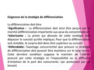 Exigences de la stratégie de différenciation
La différenciation doit être
•Significative : La différenciation doit ainsi être perçue par le
marché.(différenciation importante aux yeux du consommateur)
•Valorisante : La prime qui découle de cette stratégie doit
dépasser le surcoût qu’elle implique; Pour que la différenciation
soit rentable, le surprix doit donc être supérieur au surcoût.
•Défendable: l’avantage concurrentiel que procure la stratégie
de différenciation doit pouvoir être maintenu sur le long terme.
Cette dernière condition suppose le maintien de l’intérêt
procuré par cette stratégie et l’impossibilité ou la difficulté
d’imitation de la part des concurrents. (ex: protection par un
brevet)
 