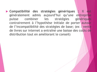  Compatibilité des stratégies génériques : Il est
généralement admis aujourd’hui qu’une entreprise
puisse combiner les stratégies génériques
contrairement à l’hypothèse initiale de porter autour
de l’incompatibilité des stratégies de base; (ex : vente
de livres sur internet a entraîné une baisse des coûts de
distribution tout en améliorant le conseil)
 