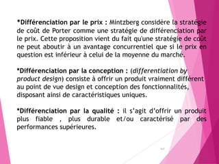 157
*Différenciation par le prix : Mintzberg considère la stratégie
de coût de Porter comme une stratégie de différenciation par
le prix. Cette proposition vient du fait qu'une stratégie de coût
ne peut aboutir à un avantage concurrentiel que si le prix en
question est inférieur à celui de la moyenne du marché.
*Différenciation par la conception : (differentiation by
product design) consiste à offrir un produit vraiment différent
au point de vue design et conception des fonctionnalités,
disposant ainsi de caractéristiques uniques.
*Différenciation par la qualité : il s’agit d’offrir un produit
plus fiable , plus durable et/ou caractérisé par des
performances supérieures.
 
