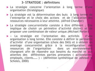 3- STRATEGIE : définitions
 La stratégie concerne l’orientation à long terme d’une
organisation (Stratégique)
 La stratégie est la détermination des buts à long terme de
l’entreprise et le choix des actions et de l’allocation des
ressources nécessaires à leur atteinte. (Alfred Chandler)
 La stratégie concurrentielle consiste à être différent . Elle
implique de choisir un périmètre d’activité distinct et de
proposer une combinaison de valeur unique.(Michael Porter)
 « La stratégie est l’orientation des activités d’une
organisation à long terme. Elle consiste à définir le périmètre
d’activité d’une organisation (choix des DAS) et à obtenir un
avantage concurrentiel grâce à la reconfiguration des
ressources de l’organisation dans un environnement
changeant afin de répondre aux besoins du marché et aux
attentes des différentes parties prenantes ( actionnaires,
employés, clients…… ) » (définition synthétique de Johnson &
Scholes, 2000)
16
 