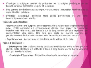  L’horloge stratégique permet de présenter les stratégies génériques en se
basant sur deux éléments: les prix et la valeur.
 Une gamme de différentes stratégies variant entre l’épuration maximale et la
sophistication extrême.
 L’horloge stratégique distingue trois zones pertinentes et une zone
économiquement non viable.
*zone de sophistication:
-Sophistication sans surprix: accroissement de la valeur sans augmentation de
prix. Cette approche est généralement utilisée pour gagner des parts de
marché mais elle n’est pas tenable sur le long terme car elle implique une
augmentation des coûts. Une fois des parts de marché gagnés, ce
positionnement évolue donc souvent vers la sophistication avec surprix.
- Sophistication : Accroissement simultané de la valeur et du prix.
*zone d’épuration :
- Stratégie de prix : Réduction de prix sans modification de la valeur pour le
client. Cette stratégie est difficile à tenir à long terme car la baisse des prix
finit par éroder la valeur.
- Stratégie d’épuration : Réduction simultanée de valeur et de prix.
 