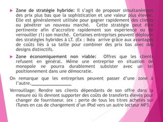  Zone de stratégie hybride: Il s’agit de proposer simultanément
des prix plus bas que la sophistication et une valeur plus élevée.
Elle est généralement utilisée pour gagner rapidement des clients
ou pénétrer un nouveau marché. Cette stratégie peut être
pertinente afin d’accroitre rapidement son expérience ou de
verrouiller (1) son marché. Certaines entreprises peuvent déployer
des stratégies hybrides à LT. (Ex : Ikéa arrive grâce aux avantages
de coûts liés à sa taille pour combiner des prix bas avec des
designs distinctifs.
 Zone économiquement non viable: Offres que les clients
refusent en général. Même une entreprise en situation de
monopole ne pourra durablement subsister avec un tel
positionnement dans une démocratie.
On remarque que les entreprises peuvent passer d’une zone à
l’autre._______________
Verrouillage: Rendre ses clients dépendants de son offre dans la
mesure où ils devront supporter des coûts de transferts élevés pour
changer de fournisseur. (ex : perte de tous les titres achetés sur
iTunes en cas de changement d’un iPod vers un autre lecteur MP3.
 