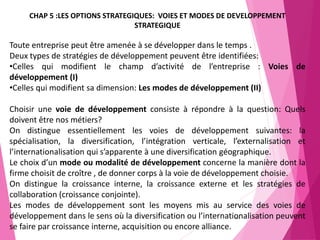 164
CHAP 5 :LES OPTIONS STRATEGIQUES: VOIES ET MODES DE DEVELOPPEMENT
STRATEGIQUE
Toute entreprise peut être amenée à se développer dans le temps .
Deux types de stratégies de développement peuvent être identifiées:
•Celles qui modifient le champ d’activité de l’entreprise : Voies de
développement (I)
•Celles qui modifient sa dimension: Les modes de développement (II)
Choisir une voie de développement consiste à répondre à la question: Quels
doivent être nos métiers?
On distingue essentiellement les voies de développement suivantes: la
spécialisation, la diversification, l’intégration verticale, l’externalisation et
l’internationalisation qui s’apparente à une diversification géographique.
Le choix d’un mode ou modalité de développement concerne la manière dont la
firme choisit de croître , de donner corps à la voie de développement choisie.
On distingue la croissance interne, la croissance externe et les stratégies de
collaboration (croissance conjointe).
Les modes de développement sont les moyens mis au service des voies de
développement dans le sens où la diversification ou l’internationalisation peuvent
se faire par croissance interne, acquisition ou encore alliance.
 