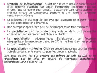  Stratégie de spécialisation: Il s’agit de s’inscrire dans le cadre exclusif
d’un domaine d’activité sur lequel l’entreprise concentre tous ses
efforts. Elle se donne pour objectif d’atteindre dans cette activité le
meilleur niveau de compétence possible et d’en faire un avantage
concurrentiel décisif;
 La spécialisation est adaptée aux PME qui disposent de moyens réduits
ou aux entreprises en démarrage.
 Une entreprise spécialisée peut se développer selon trois variantes:
 La spécialisation par l’expansion: Augmentation de la part de marché
en se basant sur les produits et clients existants.
 La spécialisation géographique: Elargissement de l’étendue
géographique du marché pertinent au DAS en se basant sur les produits
et clients existants.
 La spécialisation marketing: Choix de produits nouveaux pour les clients
actuels ou des clients nouveaux pour les produits actuels.
Dans tous les cas, les FCS restent les mêmes au sein du DAS et ne
nécessitent pas la mise en œuvre de nouvelles compétences
stratégiques pour l’entreprise
 