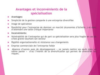 Avantages et inconvénients de la
spécialisation
 Avantages:
 Simplicité de la gestion comparée à une entreprise diversifiée
 Image de spécialiste
 Possibilité pour l’entreprise de dominer un marché (économies d’échelle..) et donc
d’atteindre une taille critique importante
 Inconvénients:
 Vulnérabilité de l’entreprise qui de part sa spécialisation sera plus fragile en cas de
crises graves touchant son secteur
 Rigidité organisationnelle et résistance aux changements
 Emprise commerciale de l’entreprise faible
 Absence d’autres axes de développement « ne jamais mettre ses œufs dans un
même panier » d’où l’intérêt de la diversification qui permet de diversifier les
risques.
 